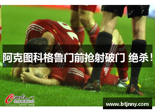 阿克图科格鲁门前抢射破门 绝杀！